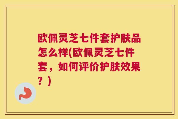 欧佩灵芝七件套护肤品怎么样(欧佩灵芝七件套，如何评价护肤效果？)