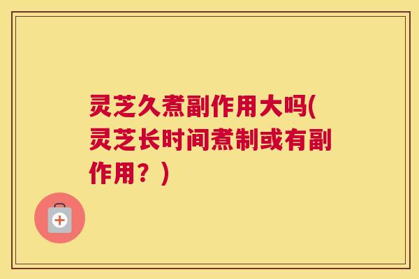 灵芝久煮副作用大吗(灵芝长时间煮制或有副作用？)