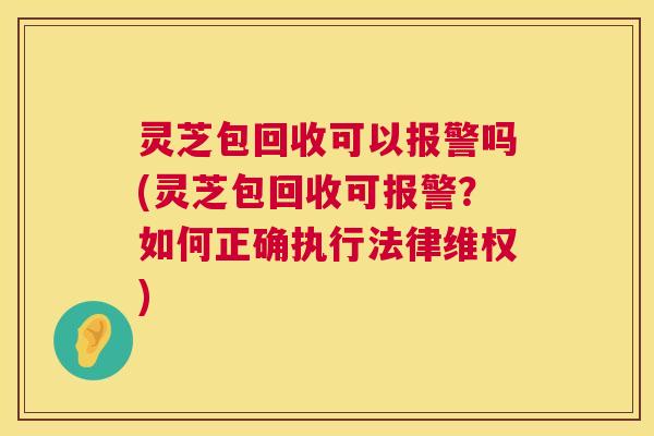 灵芝包回收可以报警吗(灵芝包回收可报警？如何正确执行法律维权)
