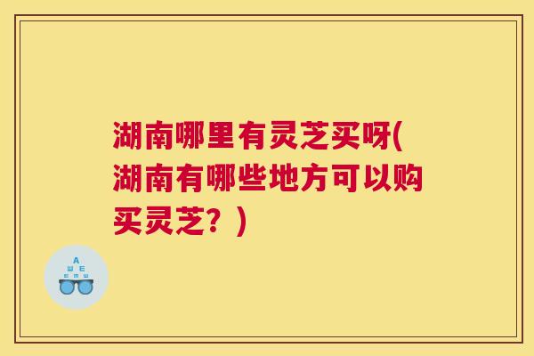 湖南哪里有灵芝买呀(湖南有哪些地方可以购买灵芝?) 湖南哪里有灵芝买呀(湖南有哪些地方可以购买灵芝?)