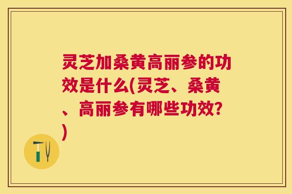 灵芝加桑黄高丽参的功效是什么(灵芝、桑黄、高丽参有哪些功效？)