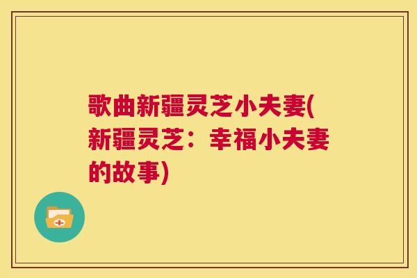 歌曲新疆灵芝小夫妻(新疆灵芝:幸福小夫妻的故事) 歌曲新疆灵芝小夫妻(新疆灵芝:幸福小夫妻的故事)