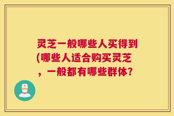 灵芝一般哪些人买得到(哪些人适合购买灵芝，一般都有哪些群体？