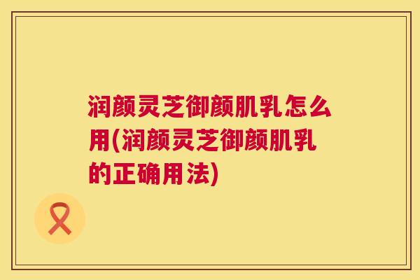 润颜灵芝御颜肌乳怎么用(润颜灵芝御颜肌乳的正确用法) 润颜灵芝御颜肌乳怎么用(润颜灵芝御颜肌乳的正确用法)