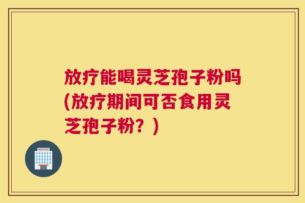 放疗能喝灵芝孢子粉吗(放疗期间可否食用灵芝孢子粉？)