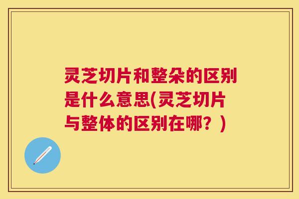 灵芝切片和整朵的区别是什么意思(灵芝切片与整体的区别在哪？)