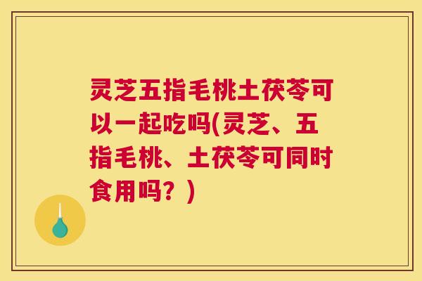 灵芝五指毛桃土茯苓可以一起吃吗(灵芝、五指毛桃、土茯苓可同时食用吗？)