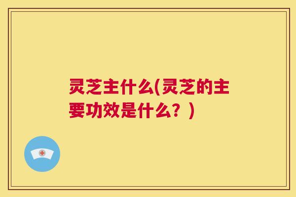 灵芝主什么(灵芝的主要功效是什么？)