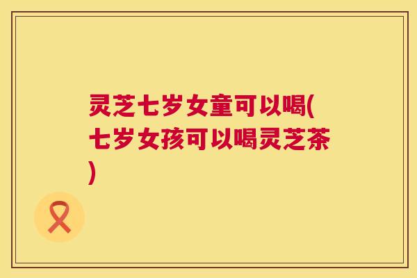 灵芝七岁女童可以喝(七岁女孩可以喝灵芝茶)