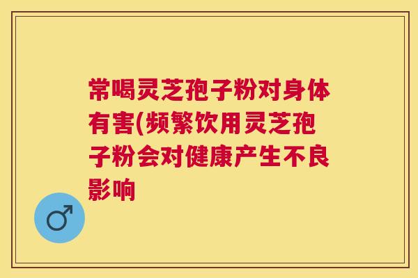 常喝灵芝孢子粉对身体有害(频繁饮用灵芝孢子粉会对健康产生不良影响