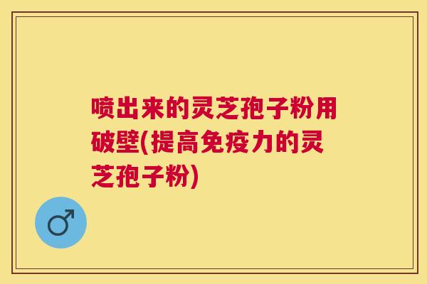 喷出来的灵芝孢子粉用破壁(提高免疫力的灵芝孢子粉)