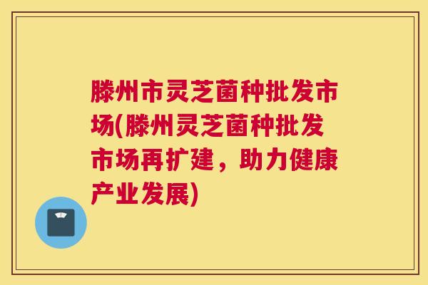 滕州市灵芝菌种批发市场(滕州灵芝菌种批发市场再扩建，助力健康产业发展)