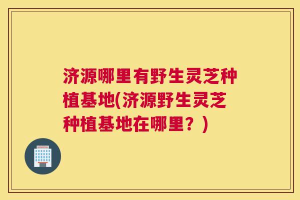 济源哪里有野生灵芝种植基地(济源野生灵芝种植基地在哪里？)