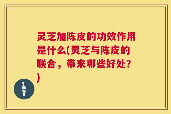 灵芝加陈皮的功效作用是什么(灵芝与陈皮的联合，带来哪些好处？)