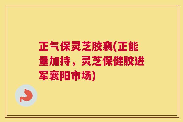正气保灵芝胶襄(正能量加持，灵芝保健胶进军襄阳市场)