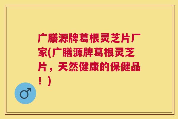 广膳源牌葛根灵芝片厂家(广膳源牌葛根灵芝片，天然健康的保健品！)