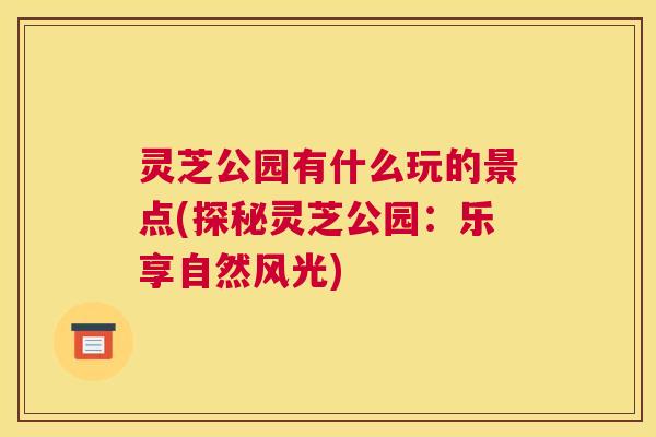 灵芝公园有什么玩的景点(探秘灵芝公园:乐享自然风光) 灵芝公园有什么玩的景点(探秘灵芝公园:乐享自然风光)