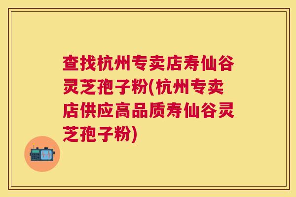 查找杭州专卖店寿仙谷灵芝孢子粉(杭州专卖店供应高品质寿仙谷灵芝孢子粉)