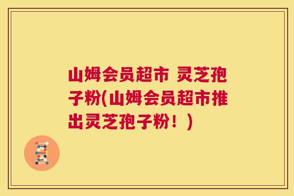 山姆会员超市 灵芝孢子粉(山姆会员超市推出灵芝孢子粉！)