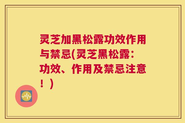 灵芝加黑松露功效作用与禁忌(灵芝黑松露：功效、作用及禁忌注意！)