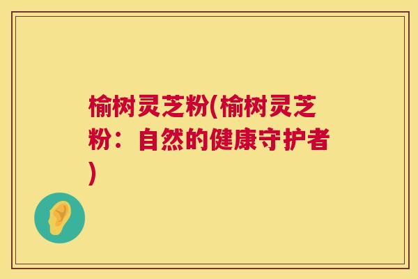 榆树灵芝粉(榆树灵芝粉：自然的健康守护者)