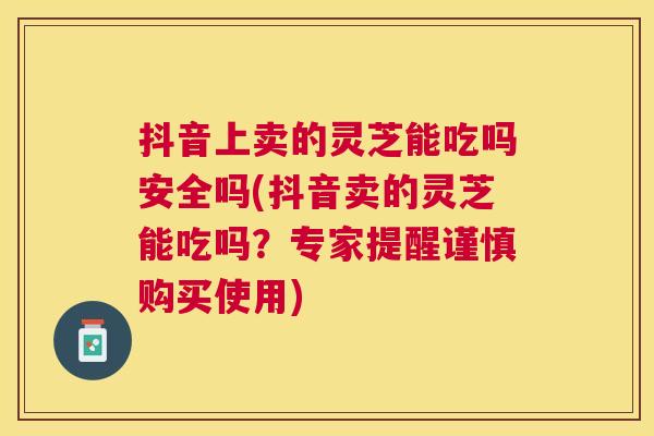 抖音上卖的灵芝能吃吗安全吗(抖音卖的灵芝能吃吗？专家提醒谨慎购买使用)