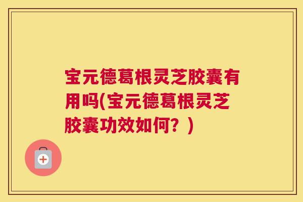 宝元德葛根灵芝胶囊有用吗(宝元德葛根灵芝胶囊功效如何?) 宝元德葛根灵芝胶囊有用吗(宝元德葛根灵芝胶囊功效如何?)