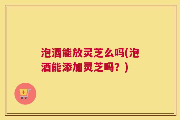 泡酒能放灵芝么吗(泡酒能添加灵芝吗？)