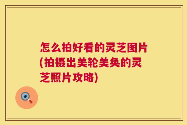 怎么拍好看的灵芝图片(拍摄出美轮美奂的灵芝照片攻略)