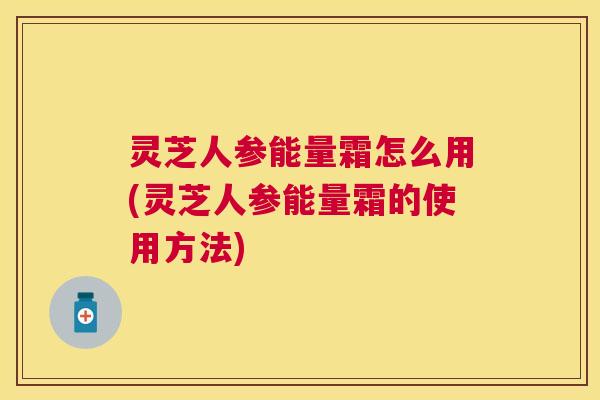 灵芝人参能量霜怎么用(灵芝人参能量霜的使用方法) 灵芝人参能量霜怎么用(灵芝人参能量霜的使用方法)