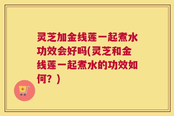 灵芝加金线莲一起煮水功效会好吗(灵芝和金线莲一起煮水的功效如何？)