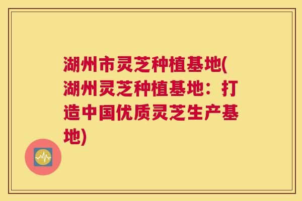 湖州市灵芝种植基地(湖州灵芝种植基地：打造中国优质灵芝生产基地)