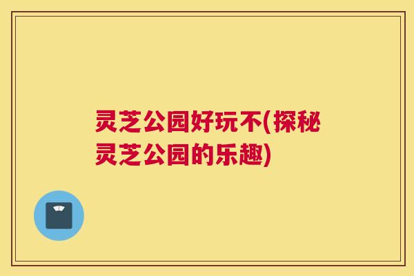 灵芝公园好玩不(探秘灵芝公园的乐趣)