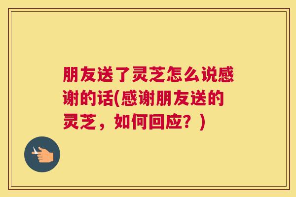 朋友送了灵芝怎么说感谢的话(感谢朋友送的灵芝，如何回应？)