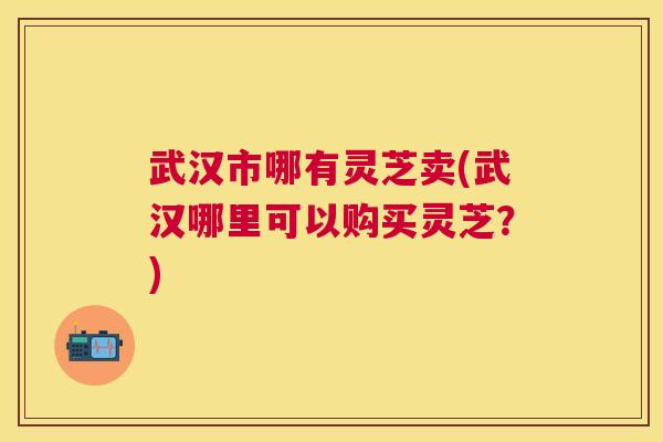 武汉市哪有灵芝卖(武汉哪里可以购买灵芝？)