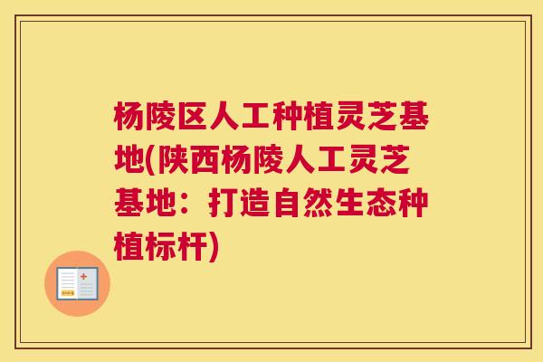 杨陵区人工种植灵芝基地(陕西杨陵人工灵芝基地：打造自然生态种植标杆)