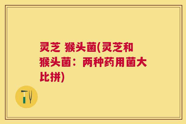 灵芝 猴头菌(灵芝和猴头菌：两种药用菌大比拼)