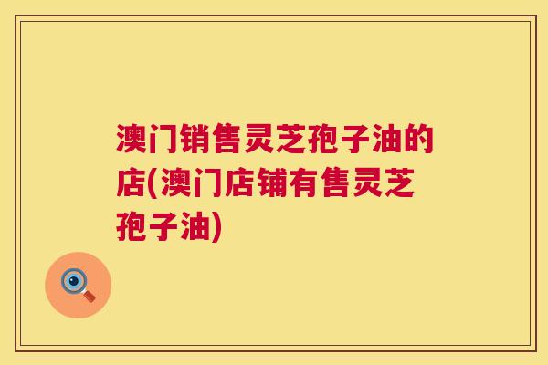 澳门销售灵芝孢子油的店(澳门店铺有售灵芝孢子油)