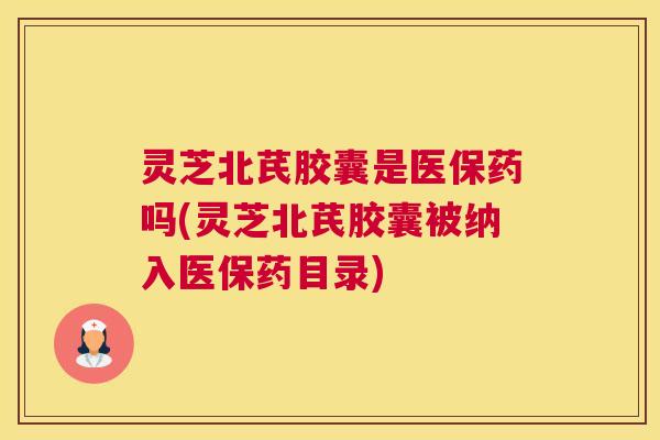 灵芝北芪胶囊是医保药吗(灵芝北芪胶囊被纳入医保药目录)