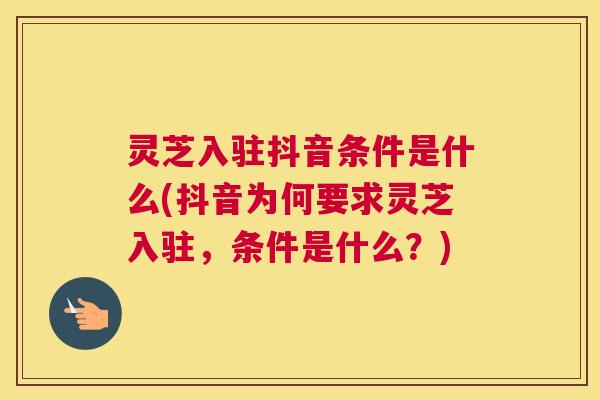 灵芝入驻抖音条件是什么(抖音为何要求灵芝入驻，条件是什么？)