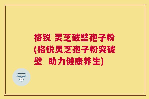 格锐 灵芝破壁孢子粉(格锐灵芝孢子粉突破壁  助力健康养生)