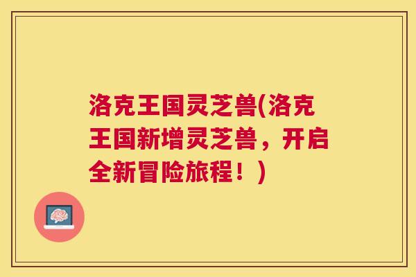 洛克王国灵芝兽(洛克王国新增灵芝兽，开启全新冒险旅程！)