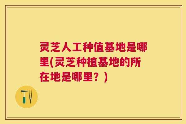 灵芝人工种值基地是哪里(灵芝种植基地的所在地是哪里？)