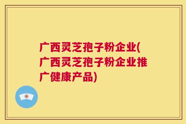 广西灵芝孢子粉企业(广西灵芝孢子粉企业推广健康产品)