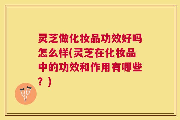 灵芝做化妆品功效好吗怎么样(灵芝在化妆品中的功效和作用有哪些？)
