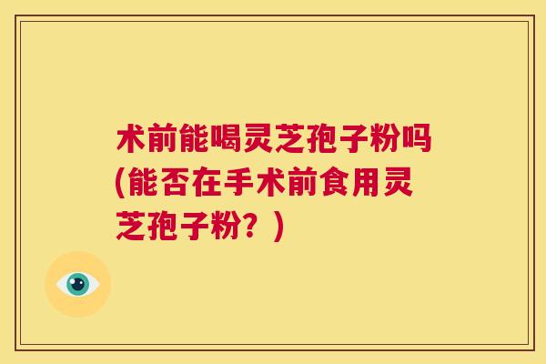 术前能喝灵芝孢子粉吗(能否在手术前食用灵芝孢子粉？)