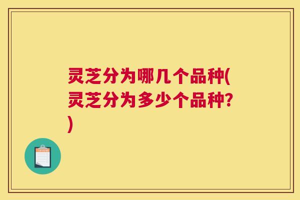 灵芝分为哪几个品种(灵芝分为多少个品种？)