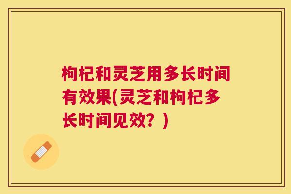 枸杞和灵芝用多长时间有效果(灵芝和枸杞多长时间见效？)