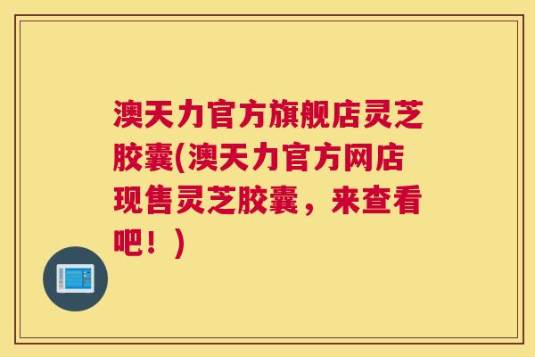 澳天力官方旗舰店灵芝胶囊(澳天力官方网店现售灵芝胶囊，来查看吧！)