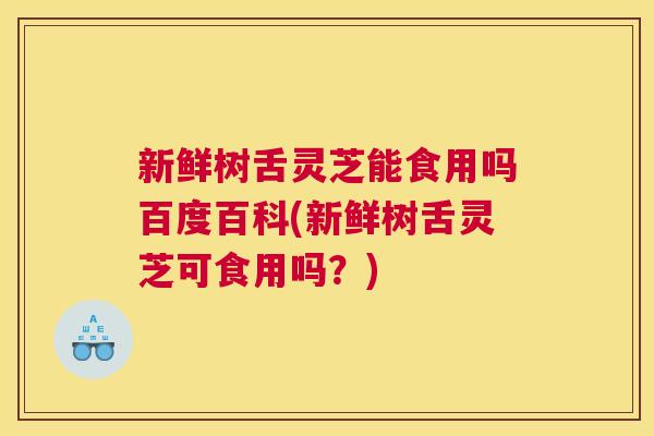 新鲜树舌灵芝能食用吗百度百科(新鲜树舌灵芝可食用吗？)